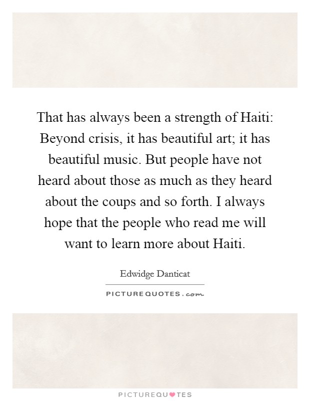 That has always been a strength of Haiti: Beyond crisis, it has beautiful art; it has beautiful music. But people have not heard about those as much as they heard about the coups and so forth. I always hope that the people who read me will want to learn more about Haiti. Picture Quote #1