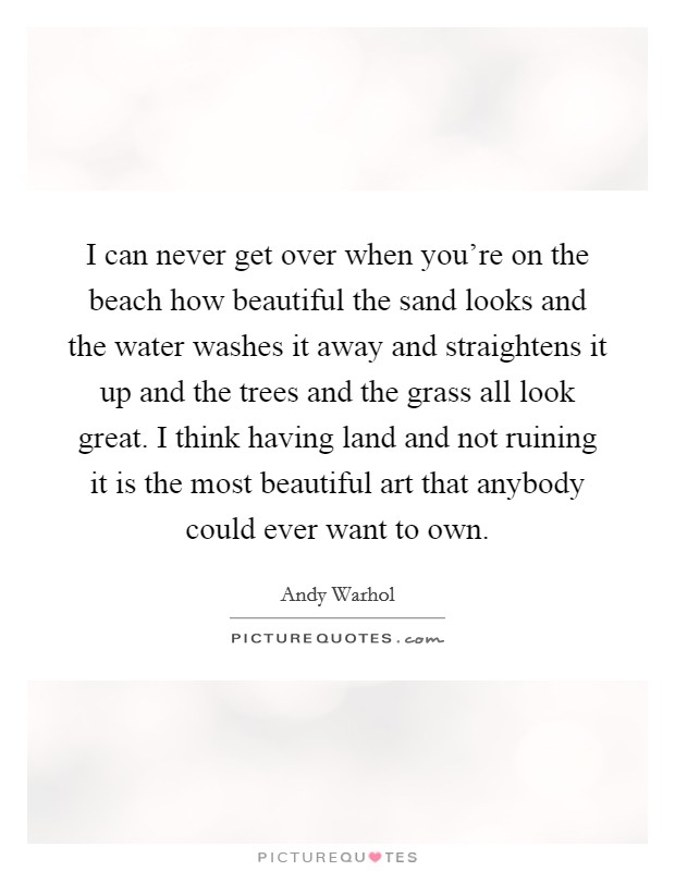 I can never get over when you're on the beach how beautiful the sand looks and the water washes it away and straightens it up and the trees and the grass all look great. I think having land and not ruining it is the most beautiful art that anybody could ever want to own. Picture Quote #1