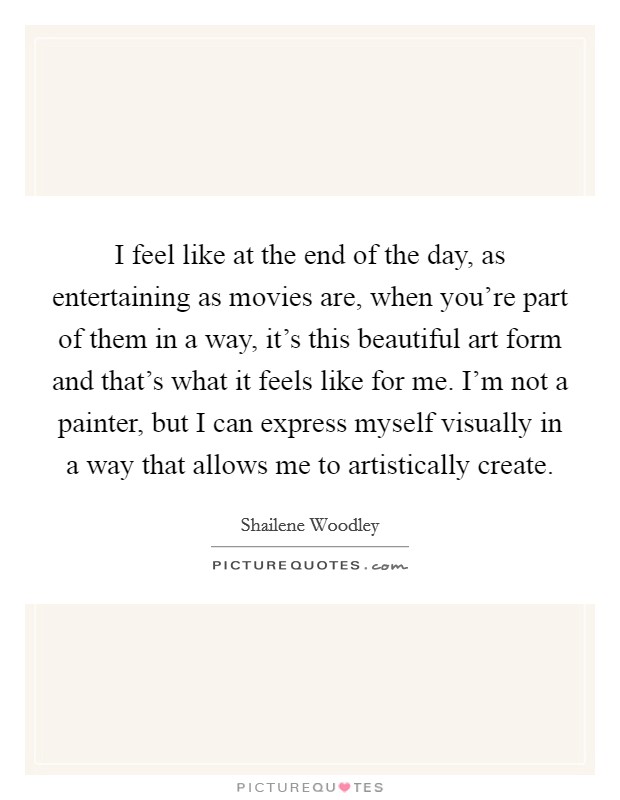 I feel like at the end of the day, as entertaining as movies are, when you're part of them in a way, it's this beautiful art form and that's what it feels like for me. I'm not a painter, but I can express myself visually in a way that allows me to artistically create. Picture Quote #1