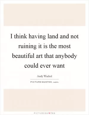 I think having land and not ruining it is the most beautiful art that anybody could ever want Picture Quote #1