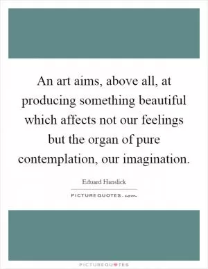 An art aims, above all, at producing something beautiful which affects not our feelings but the organ of pure contemplation, our imagination Picture Quote #1