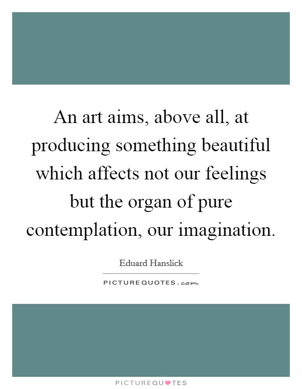 An art aims, above all, at producing something beautiful which affects not our feelings but the organ of pure contemplation, our imagination. Picture Quote #1