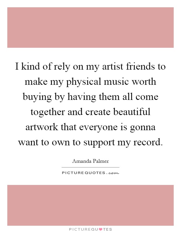 I kind of rely on my artist friends to make my physical music worth buying by having them all come together and create beautiful artwork that everyone is gonna want to own to support my record. Picture Quote #1