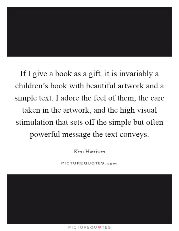 If I give a book as a gift, it is invariably a children's book with beautiful artwork and a simple text. I adore the feel of them, the care taken in the artwork, and the high visual stimulation that sets off the simple but often powerful message the text conveys. Picture Quote #1