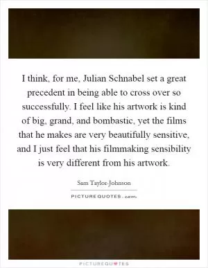 I think, for me, Julian Schnabel set a great precedent in being able to cross over so successfully. I feel like his artwork is kind of big, grand, and bombastic, yet the films that he makes are very beautifully sensitive, and I just feel that his filmmaking sensibility is very different from his artwork Picture Quote #1
