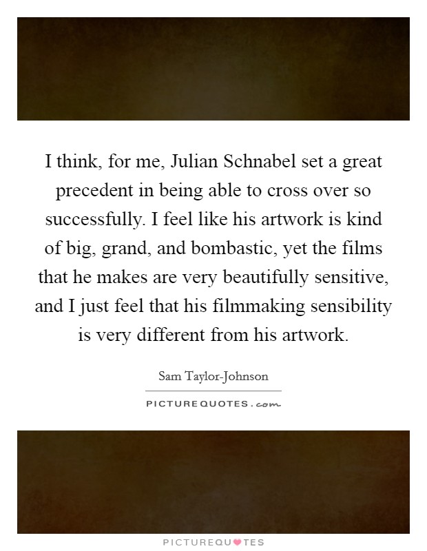 I think, for me, Julian Schnabel set a great precedent in being able to cross over so successfully. I feel like his artwork is kind of big, grand, and bombastic, yet the films that he makes are very beautifully sensitive, and I just feel that his filmmaking sensibility is very different from his artwork. Picture Quote #1