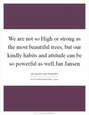We are not so High or strong as the most beautiful trees, but our kindly habits and attitude can be so powerful as well.Jan Jansen Picture Quote #1