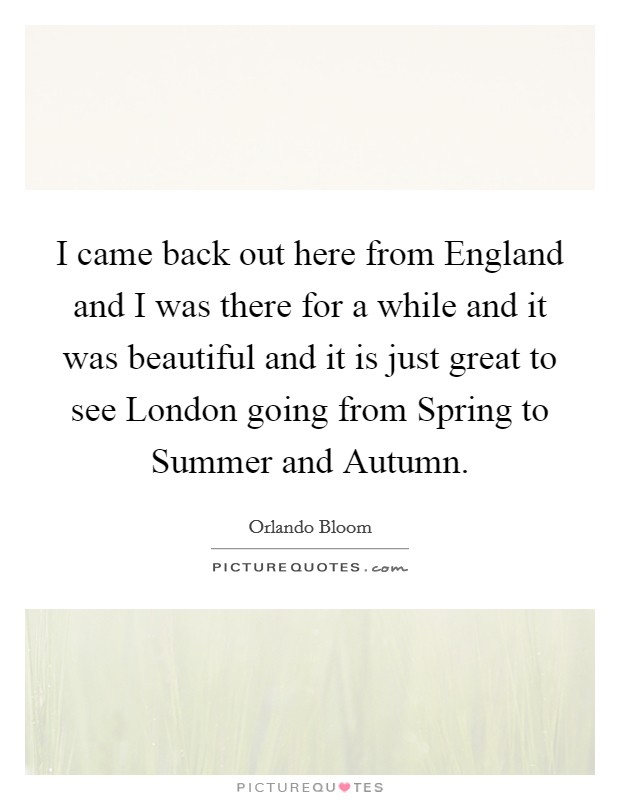 I came back out here from England and I was there for a while and it was beautiful and it is just great to see London going from Spring to Summer and Autumn. Picture Quote #1