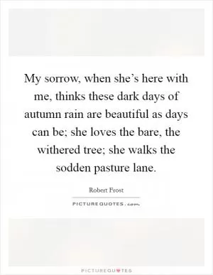 My sorrow, when she’s here with me, thinks these dark days of autumn rain are beautiful as days can be; she loves the bare, the withered tree; she walks the sodden pasture lane Picture Quote #1