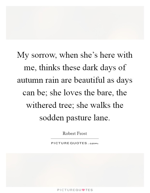 My sorrow, when she's here with me, thinks these dark days of autumn rain are beautiful as days can be; she loves the bare, the withered tree; she walks the sodden pasture lane. Picture Quote #1