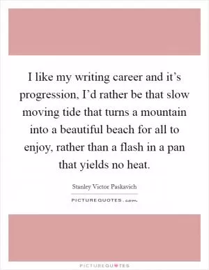 I like my writing career and it’s progression, I’d rather be that slow moving tide that turns a mountain into a beautiful beach for all to enjoy, rather than a flash in a pan that yields no heat Picture Quote #1