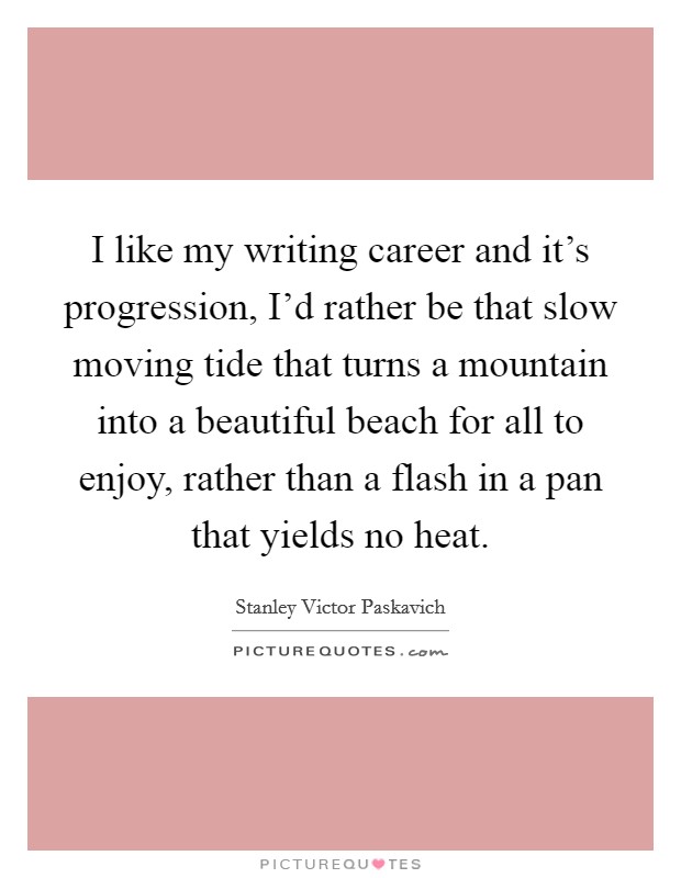 I like my writing career and it's progression, I'd rather be that slow moving tide that turns a mountain into a beautiful beach for all to enjoy, rather than a flash in a pan that yields no heat. Picture Quote #1