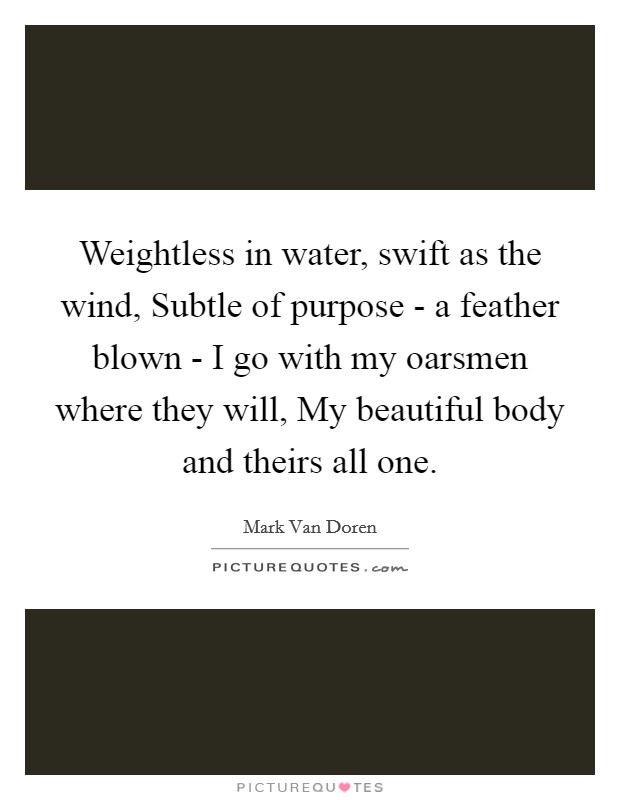 Weightless in water, swift as the wind, Subtle of purpose - a feather blown - I go with my oarsmen where they will, My beautiful body and theirs all one. Picture Quote #1
