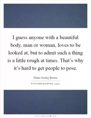 I guess anyone with a beautiful body, man or woman, loves to be looked at, but to admit such a thing is a little rough at times. That’s why it’s hard to get people to pose Picture Quote #1