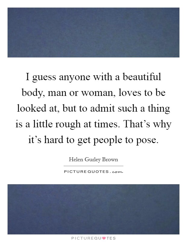 I guess anyone with a beautiful body, man or woman, loves to be looked at, but to admit such a thing is a little rough at times. That's why it's hard to get people to pose. Picture Quote #1