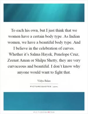 To each his own, but I just think that we women have a certain body type. As Indian women, we have a beautiful body type. And I believe in the celebration of curves. Whether it’s Salma Hayek, Penelope Cruz, Zeenat Aman or Shilpa Shetty, they are very curvaceous and beautiful. I don’t know why anyone would want to fight that Picture Quote #1