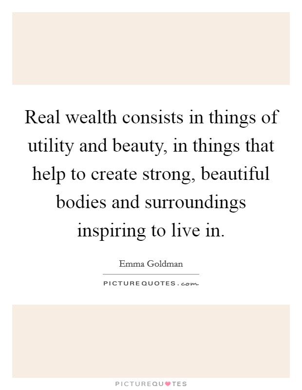 Real wealth consists in things of utility and beauty, in things that help to create strong, beautiful bodies and surroundings inspiring to live in. Picture Quote #1