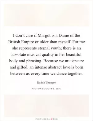 I don’t care if Margot is a Dame of the British Empire or older than myself. For me she represents eternal youth; there is an absolute musical quality in her beautiful body and phrasing. Because we are sincere and gifted, an intense abstract love is born between us every time we dance together Picture Quote #1