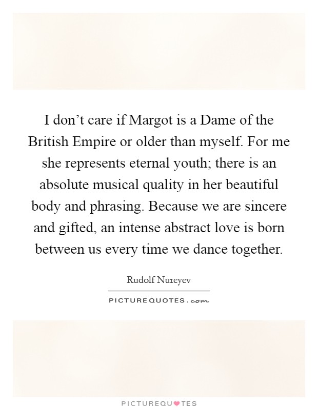 I don't care if Margot is a Dame of the British Empire or older than myself. For me she represents eternal youth; there is an absolute musical quality in her beautiful body and phrasing. Because we are sincere and gifted, an intense abstract love is born between us every time we dance together. Picture Quote #1