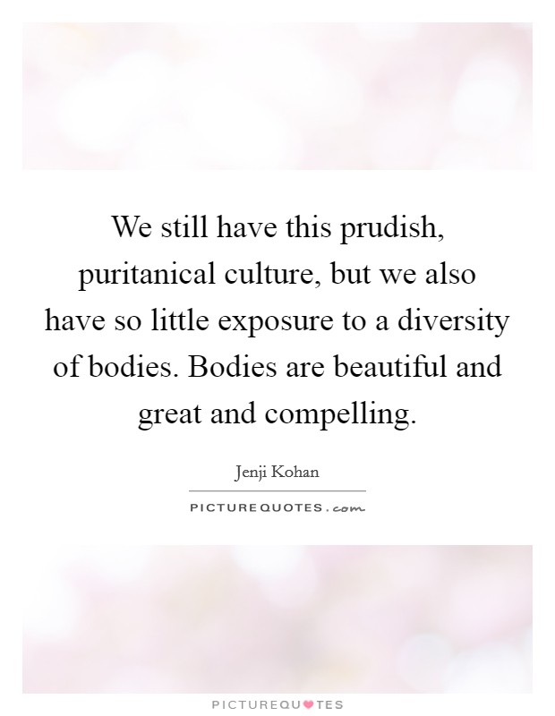 We still have this prudish, puritanical culture, but we also have so little exposure to a diversity of bodies. Bodies are beautiful and great and compelling. Picture Quote #1