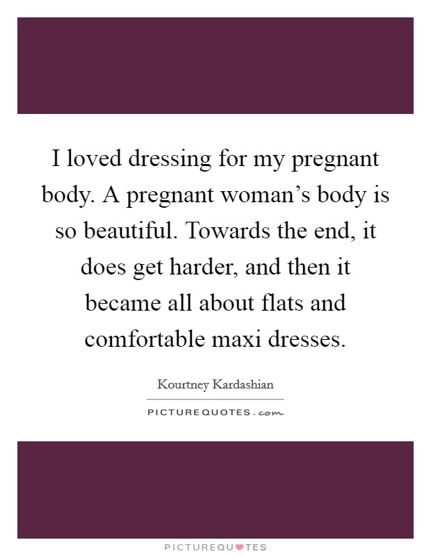 I loved dressing for my pregnant body. A pregnant woman's body is so beautiful. Towards the end, it does get harder, and then it became all about flats and comfortable maxi dresses. Picture Quote #1