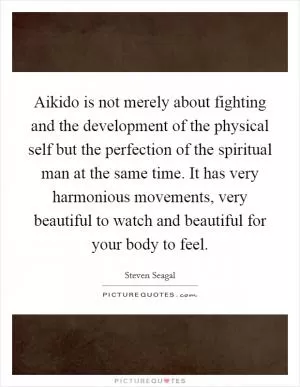 Aikido is not merely about fighting and the development of the physical self but the perfection of the spiritual man at the same time. It has very harmonious movements, very beautiful to watch and beautiful for your body to feel Picture Quote #1