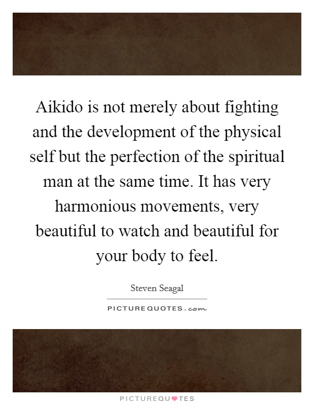 Aikido is not merely about fighting and the development of the physical self but the perfection of the spiritual man at the same time. It has very harmonious movements, very beautiful to watch and beautiful for your body to feel. Picture Quote #1