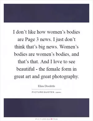 I don’t like how women’s bodies are Page 3 news. I just don’t think that’s big news. Women’s bodies are women’s bodies, and that’s that. And I love to see beautiful - the female form in great art and great photography Picture Quote #1