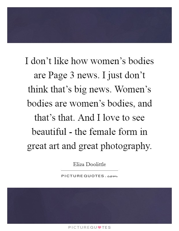 I don't like how women's bodies are Page 3 news. I just don't think that's big news. Women's bodies are women's bodies, and that's that. And I love to see beautiful - the female form in great art and great photography. Picture Quote #1