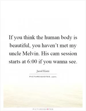 If you think the human body is beautiful, you haven’t met my uncle Melvin. His cam session starts at 6:00 if you wanna see Picture Quote #1