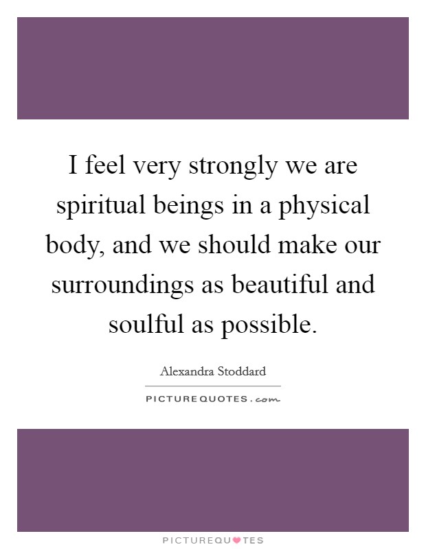 I feel very strongly we are spiritual beings in a physical body, and we should make our surroundings as beautiful and soulful as possible. Picture Quote #1