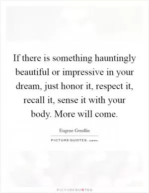If there is something hauntingly beautiful or impressive in your dream, just honor it, respect it, recall it, sense it with your body. More will come Picture Quote #1