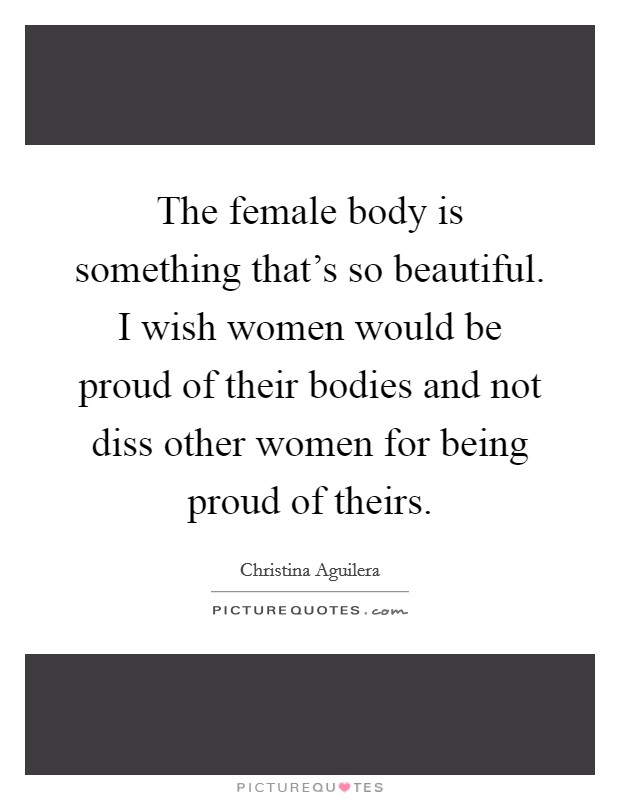 The female body is something that's so beautiful. I wish women would be proud of their bodies and not diss other women for being proud of theirs. Picture Quote #1