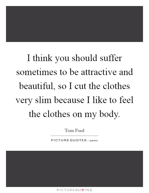 I think you should suffer sometimes to be attractive and beautiful, so I cut the clothes very slim because I like to feel the clothes on my body. Picture Quote #1