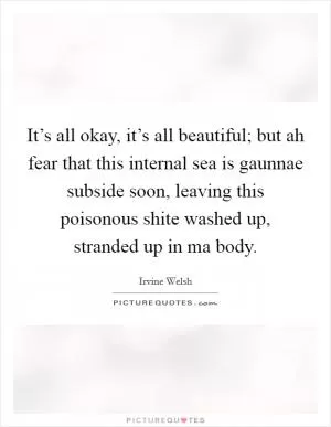 It’s all okay, it’s all beautiful; but ah fear that this internal sea is gaunnae subside soon, leaving this poisonous shite washed up, stranded up in ma body Picture Quote #1