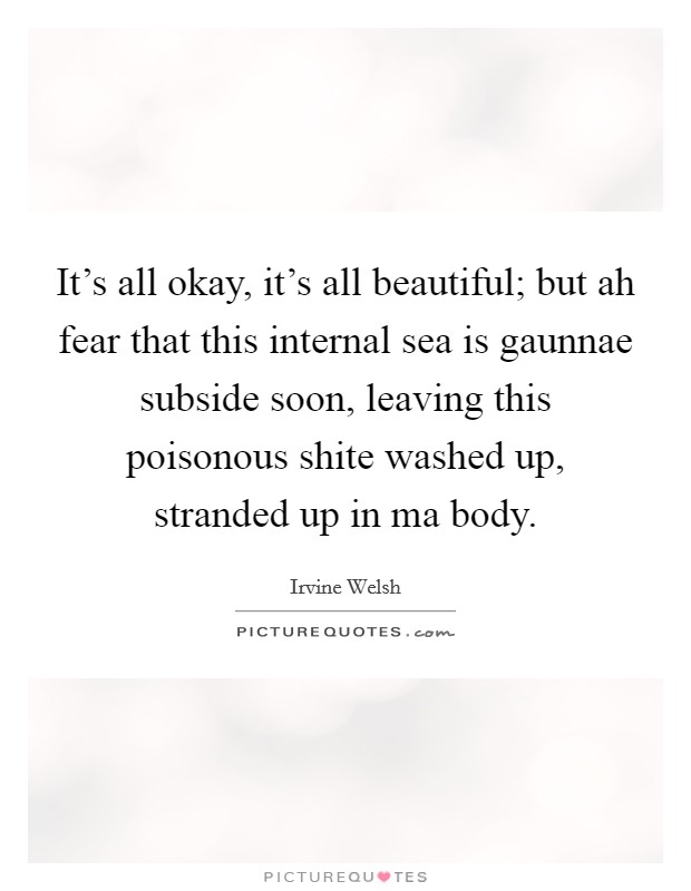 It's all okay, it's all beautiful; but ah fear that this internal sea is gaunnae subside soon, leaving this poisonous shite washed up, stranded up in ma body. Picture Quote #1