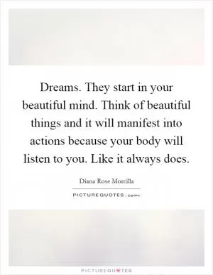 Dreams. They start in your beautiful mind. Think of beautiful things and it will manifest into actions because your body will listen to you. Like it always does Picture Quote #1