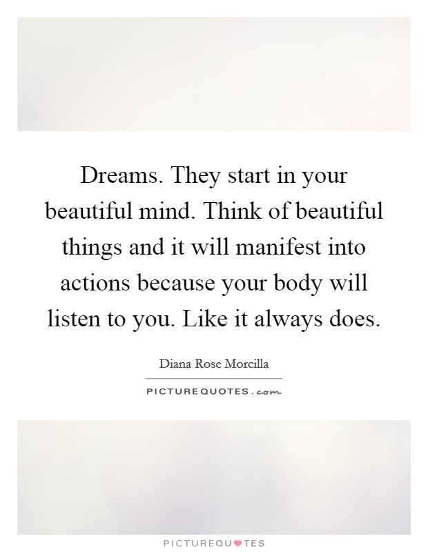 Dreams. They start in your beautiful mind. Think of beautiful things and it will manifest into actions because your body will listen to you. Like it always does. Picture Quote #1