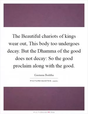 The Beautiful chariots of kings wear out, This body too undergoes decay. But the Dhamma of the good does not decay: So the good proclaim along with the good Picture Quote #1
