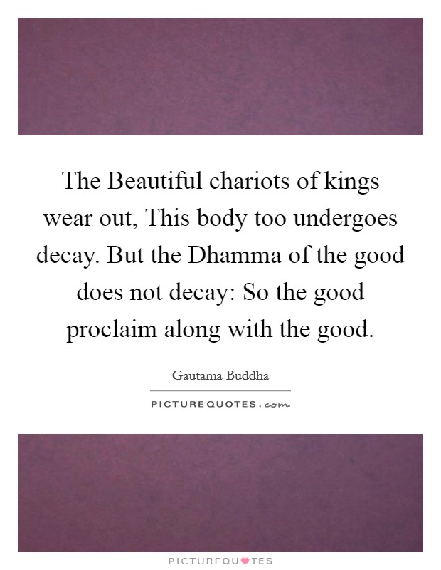 The Beautiful chariots of kings wear out, This body too undergoes decay. But the Dhamma of the good does not decay: So the good proclaim along with the good. Picture Quote #1