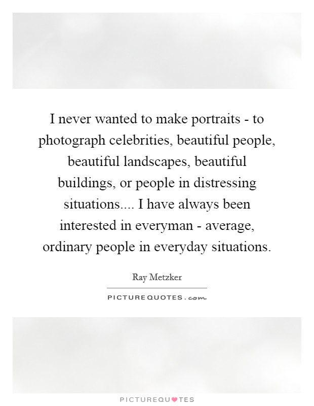 I never wanted to make portraits - to photograph celebrities, beautiful people, beautiful landscapes, beautiful buildings, or people in distressing situations.... I have always been interested in everyman - average, ordinary people in everyday situations. Picture Quote #1