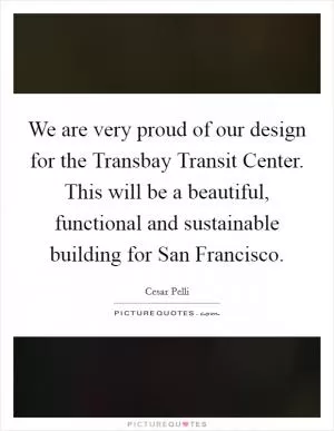 We are very proud of our design for the Transbay Transit Center. This will be a beautiful, functional and sustainable building for San Francisco Picture Quote #1
