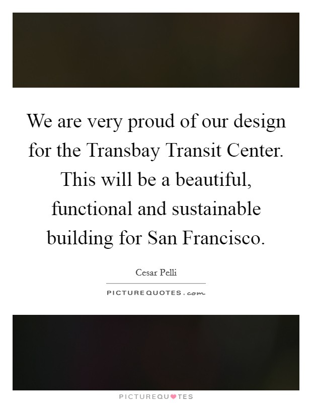 We are very proud of our design for the Transbay Transit Center. This will be a beautiful, functional and sustainable building for San Francisco. Picture Quote #1