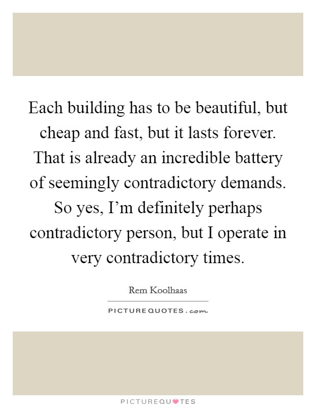 Each building has to be beautiful, but cheap and fast, but it lasts forever. That is already an incredible battery of seemingly contradictory demands. So yes, I'm definitely perhaps contradictory person, but I operate in very contradictory times. Picture Quote #1
