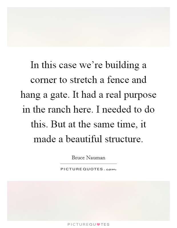 In this case we're building a corner to stretch a fence and hang a gate. It had a real purpose in the ranch here. I needed to do this. But at the same time, it made a beautiful structure. Picture Quote #1