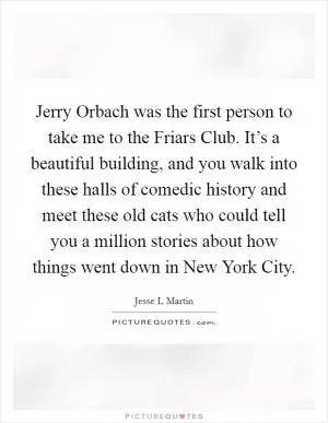 Jerry Orbach was the first person to take me to the Friars Club. It’s a beautiful building, and you walk into these halls of comedic history and meet these old cats who could tell you a million stories about how things went down in New York City Picture Quote #1