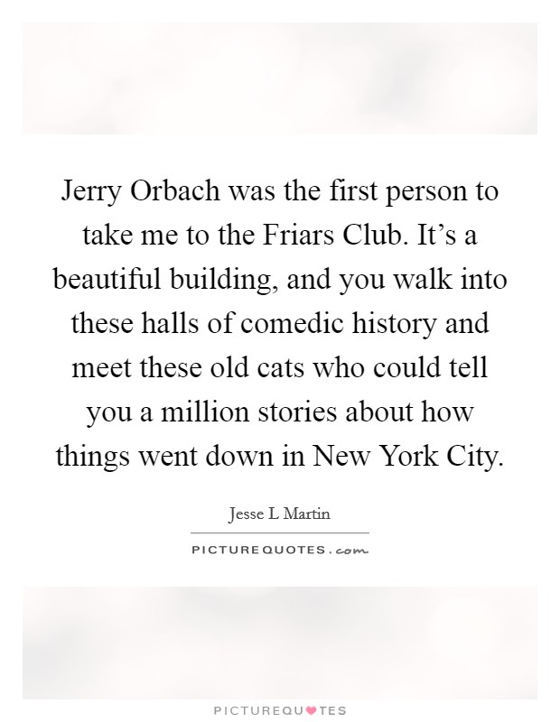 Jerry Orbach was the first person to take me to the Friars Club. It's a beautiful building, and you walk into these halls of comedic history and meet these old cats who could tell you a million stories about how things went down in New York City. Picture Quote #1