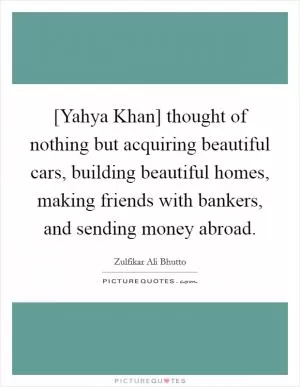 [Yahya Khan] thought of nothing but acquiring beautiful cars, building beautiful homes, making friends with bankers, and sending money abroad Picture Quote #1
