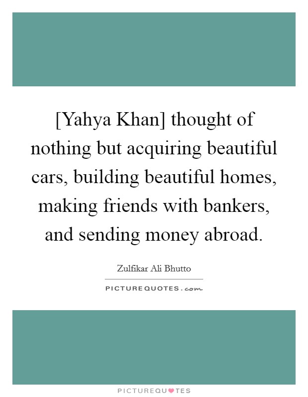 [Yahya Khan] thought of nothing but acquiring beautiful cars, building beautiful homes, making friends with bankers, and sending money abroad. Picture Quote #1