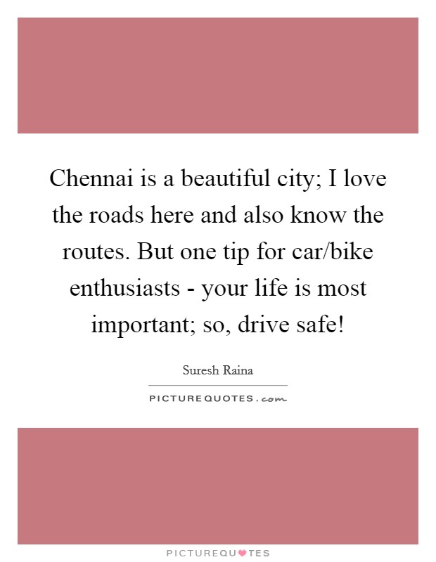 Chennai is a beautiful city; I love the roads here and also know the routes. But one tip for car/bike enthusiasts - your life is most important; so, drive safe! Picture Quote #1